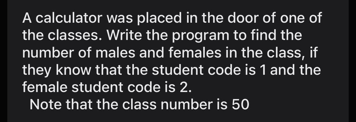 A calculator was placed in the door of one of
the classes. Write the program to find the
number of males and females in the class, if
they know that the student code is 1 and the
female student code is 2.
Note that the class number is 50