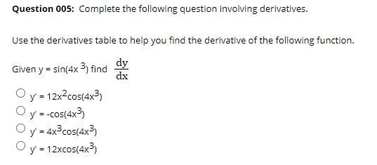 Question 005: Complete the following question involving derivatives.
Use the derivatives table to help you find the derivative of the following function.
dy
Given y = sin(4x 3) find
dx
y 12x2cos(4x3)
Oy = -cos(4x?)
y = 4x°cos(4x3)
y = 12xcos(4x3)
