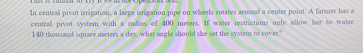 In central pivot irrigation, a large irrigation pipe on wheels rotates around a center point. A farmer has a
central pivot system with a radius of 400 meters. If water restrictions only allow her to water
140 thousand square meters a day, what angle should she set the system to cover?
