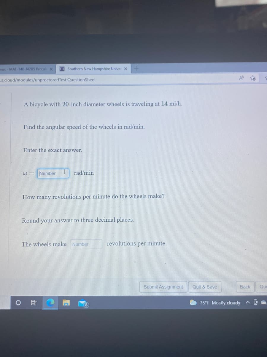 Dius - MAT-140-14285 Precal x
m Southern New Hampshire Univer X
us.cloud/modules/unproctoredTest.QuestionSheet
A to
A bicycle with 20-inch diameter wheels is traveling at 14 mi/h.
Find the angular speed of the wheels in rad/min.
Enter the exact answer.
W =
Number
rad/min
How many revolutions per minute do the wheels make?
Round your answer to three decimal places.
The wheels make Number
revolutions per minute.
Submit Assignment
Quit & Save
Васк
Que
75°F Mostly cloudy ^
