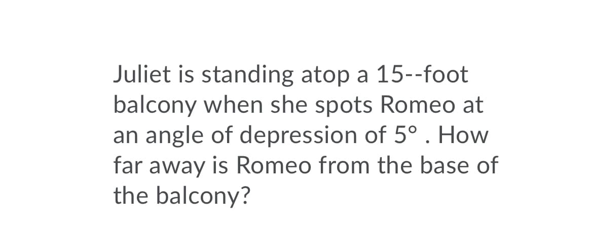 Juliet is standing atop a 15--foot
balcony when she spots Romeo at
an angle of depression of 5° . How
far away is Romeo from the base of
the balcony?
