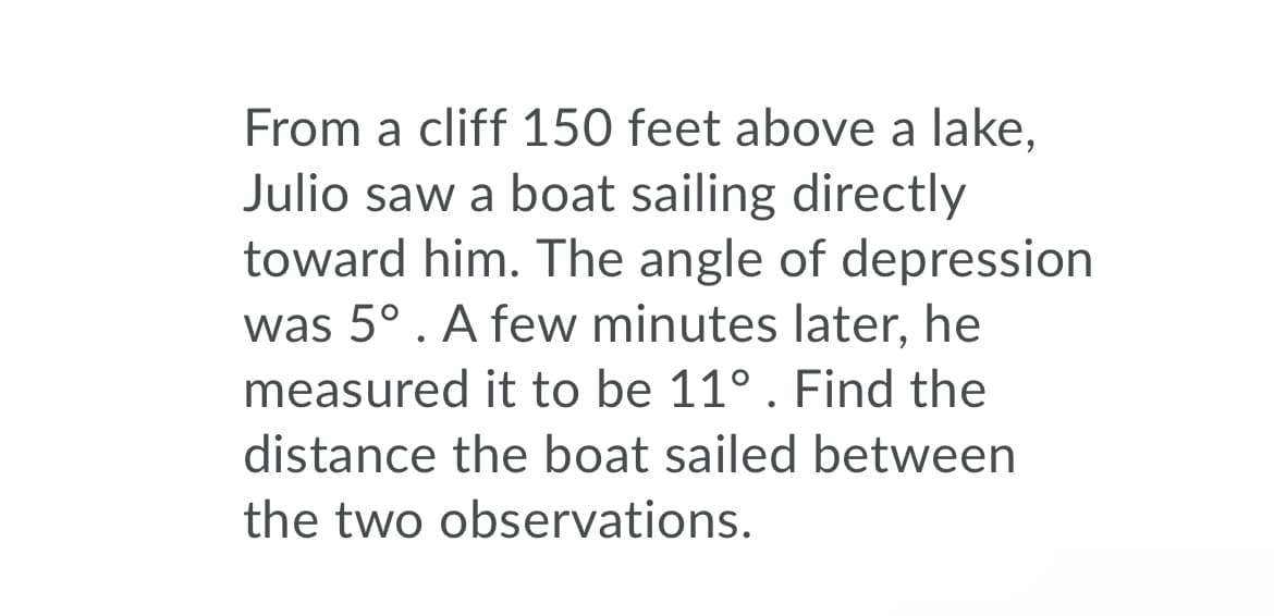 From a cliff 150 feet above a lake,
Julio saw a boat sailing directly
toward him. The angle of depression
was 5°. A few minutes later, he
measured it to be 11°. Find the
distance the boat sailed between
the two observations.

