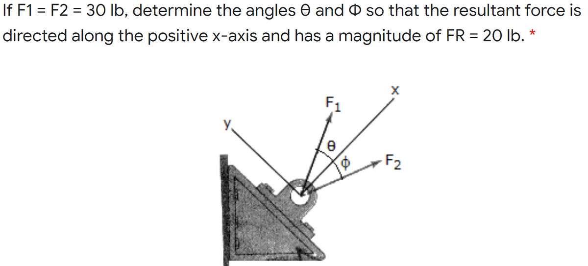 %3D
If F1 = F2 = 3O lb, determine the angles 0 and O so that the resultant force is
%3D
directed along the positive x-axis and has a magnitude of FR = 20 lb. *
X
F1
F2
