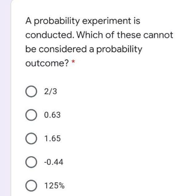 A probability experiment is
conducted. Which of these cannot
be considered a probability
outcome? *
O 2/3
O 0.63
О 1.65
O -0.44
O 125%
