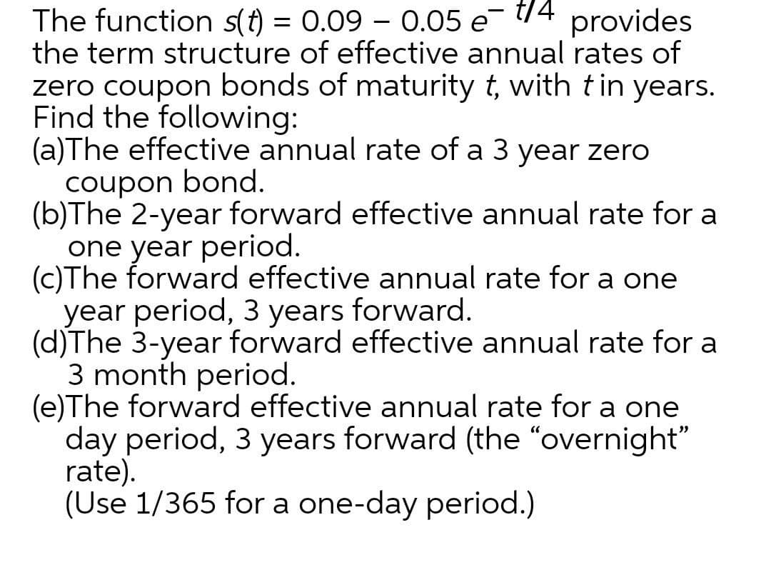 The function s(t) = 0.09 – 0.05 e- t14
the term structure of effective annual rates of
zero coupon bonds of maturity t, with tin years.
Find the following:
(a)The effective annual rate of a 3 year zero
coupon bond.
(b)The 2-year forward effective annual rate for a
one year period.
(c)The forward effective annual rate for a one
year period, 3 years forward.
(d)The 3-year forward effective annual rate for a
3 month period.
(e)The forward effective annual rate for a one
day period, 3 years forward (the "overnight"
rate).
(Use 1/365 for a one-day period.)
provides
