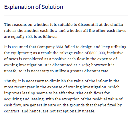 Explanation of Solution
The reasons on whether it is suitable to discount it at the similar
rate as the another cash flow and whether all the other cash flows
are equally risk is as follows:
It is assumed that Company SSM failed to design and keep utilizing
the equipment; as a result the salvage value of $300,000, inclusive
of taxes is considered as a positive cash flow in the expense of
owning investigation. It is discounted at 7.15%; however it is
unsafe, so it is necessary to utilize a greater discount rate.
Thusly, it is necessary to diminish the value of the inflow in the
most recent year in the expense of owning investigation, which
improves leasing seems to be effective. The cash flows for
acquiring and leasing, with the exception of the residual value of
cash flow, are generally sure on the grounds that they're fixed by
contract, and hence, are not exceptionally unsafe.
