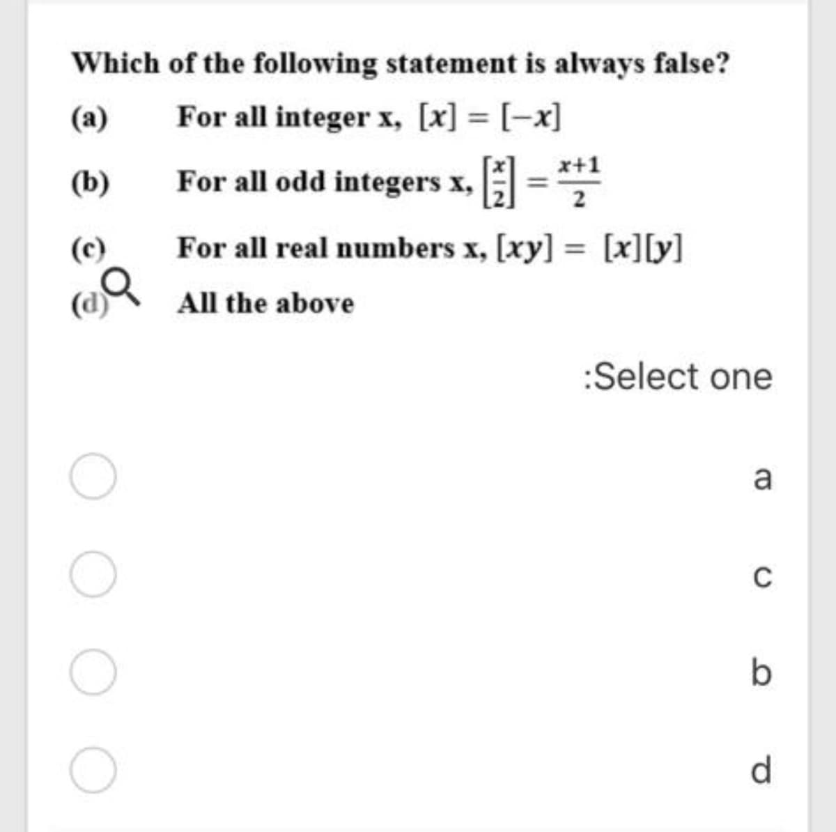 Which of the following statement is always false?
(a)
For all integer x, [x] = [-x]
(b)
For all odd integers x, =*
(c)
For all real numbers x, [xy] = [x]ly)
%3D
(d)
All the above
:Select one
a
d
