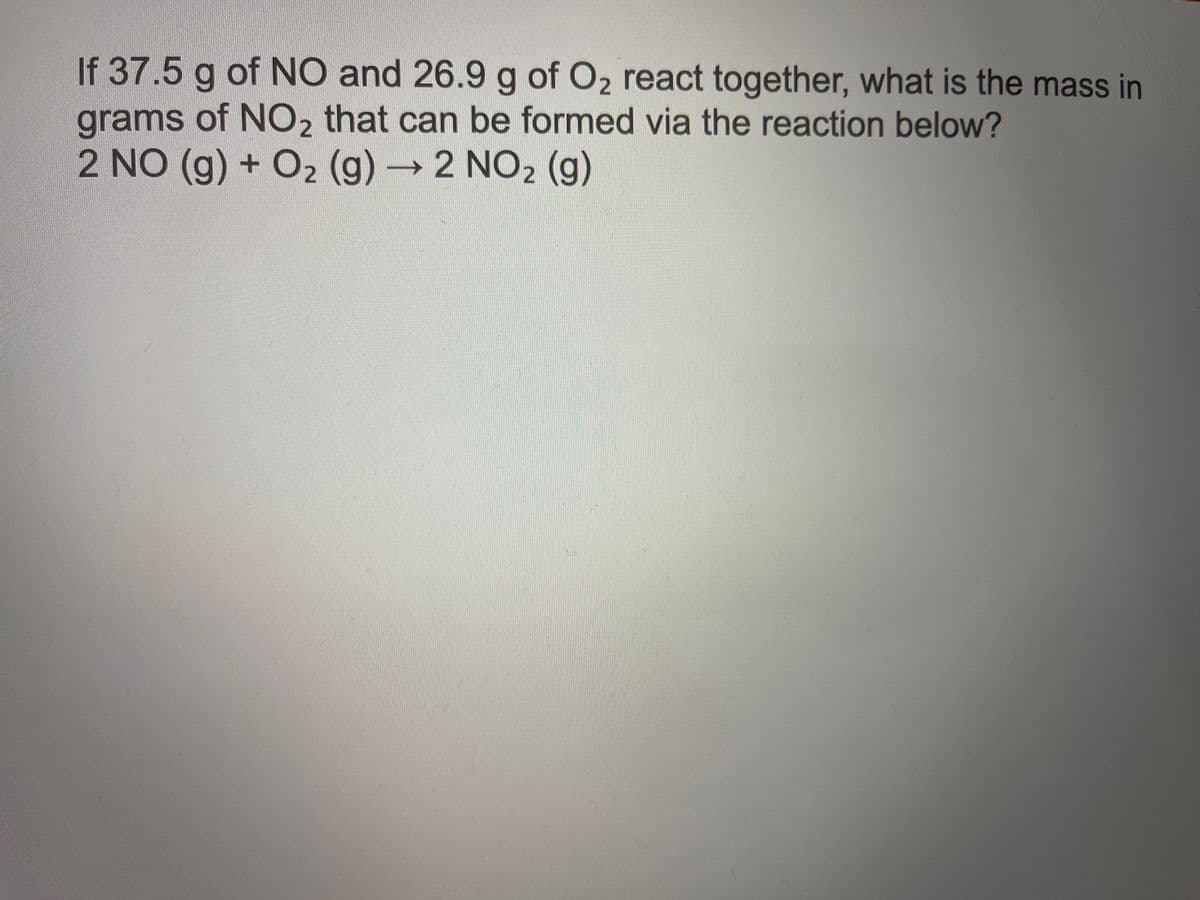 If 37.5 g of NO and 26.9 g of O2 react together, what is the mass in
grams of NO2 that can be formed via the reaction below?
2 NO (g) + O2 (g) 2 NO2 (g)
