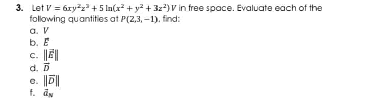 3. Let V = 6xy?z³ + 5 In(x? + y2 + 3z²) V in free space. Evaluate each of the
following quantities at P(2,3, –1), find:
а. V
b. E
c. ||Ē||
d. D
e. ||D||
f. än
