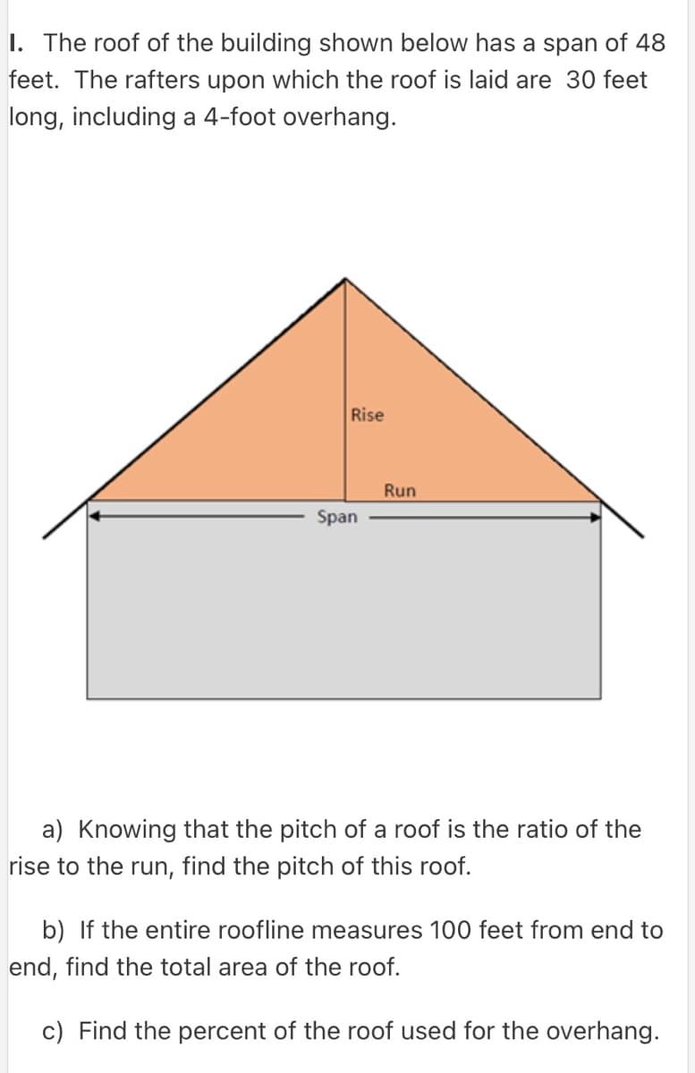 I. The roof of the building shown below has a span of 48
feet. The rafters upon which the roof is laid are 30 feet
long, including a 4-foot overhang.
Rise
Run
Span
a) Knowing that the pitch of a roof is the ratio of the
rise to the run, find the pitch of this roof.
b) If the entire roofline measures 100 feet from end to
end, find the total area of the roof.
c) Find the percent of the roof used for the overhang.
