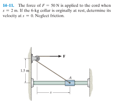 14-11. The force of F = 50 N is applied to the cord when
s = 2 m. If the 6-kg collar is orginally at rest, determine its
velocity at s = 0. Neglect friction.
1.5 m
