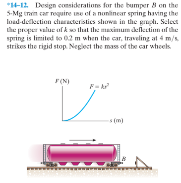 *14-12. Design considerations for the bumper B on the
5-Mg train car require use of a nonlinear spring having the
load-deflection characteristics shown in the graph. Select
the proper value of k so that the maximum deflection of the
spring is limited to 0.2 m when the car, traveling at 4 m/s,
strikes the rigid stop. Neglect the mass of the car wheels.
F (N)
F = ks
-s (m)
B
