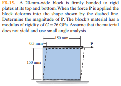 F8-15. A 20-mm-wide block is firmly bonded to rigid
plates at its top and bottom. When the force Pis applied the
block deforms into the shape shown by the dashed line.
Determine the magnitude of P. The block's material has a
modulus of rigidity of G-26 GPa. Assume that the material
does not yield and use small angle analysis.
-150 mm-
0.5 mm
150 mm
