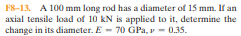 F8-13. A 100 mm long rod has a diameter of 15 mm. If an
axial tensile load of 10 kN is applied to it, determine the
change in its diameter. E - 70 GPa, v - 0.35.
