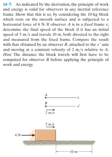 14-7. As indicated by the derivation, the principle of work
and energy is valid for observers in any inertial reference
frame. Show that this is so, by considering the 10-kg block
which rests on the smooth surface and is subjected to a
horizontal force of 6 N. If observer A is in a fixed frame x,
determine the final speed of the block if it has an initial
speed of 5 m/s and travels 10 m, both directed to the right
and measured from the fixed frame. Compare the result
with that obtained by an observer B, attached to the x' axis
and moving at a constant velocity of 2 m/s relative to A.
Hint: The distance the block travels will first have to be
computed for observer B before applying the principle of
work and energy.
A
х
2 m/s
5 m/s
6 N.
10 m
