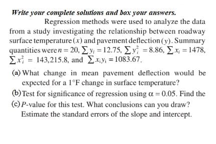Write your complete solutions and box your answers.
Regression methods were used to analyze the data
from a study investigating the relationship between roadway
surface temperature (x) and pavement deflection (y). Summary
quantities were n = 20, Σy = 12.75, Σy =8.86, Σ.x; = 1478,
Σx = 143,215.8, and Σ.xy = 1083.67.
(a) What change in mean pavement deflection would be
expected for a 1°F change in surface temperature?
(b) Test for significance of regression using a = 0.05. Find the
(c) P-value for this test. What conclusions can you draw?
Estimate the standard errors of the slope and intercept.