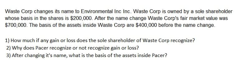 Waste Corp changes its name to Environmental Inc Inc. Waste Corp is owned by a sole shareholder
whose basis in the shares is $200,000. After the name change Waste Corp's fair market value was
$700,000. The basis of the assets inside Waste Corp are $400,000 before the name change.
1) How much if any gain or loss does the sole shareholder of Waste Corp recognize?
2) Why does Pacer recognize or not recognize gain or loss?
3) After changing it's name, what is the basis of the assets inside Pacer?
