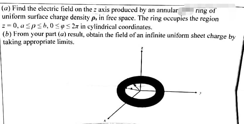 (a) Find the electric field on the z axis produced by an annular
uniform surface charge density p. in free space. The ring occupies the region
ring of
z = 0, a ≤p≤b, 0≤ ≤27 in cylindrical coordinates.
(b) From your part (a) result, obtain the field of an infinite uniform sheet charge by
taking appropriate limits.