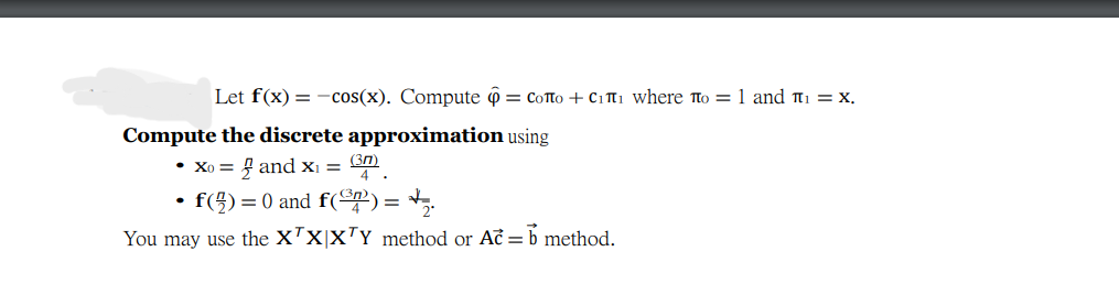 Let f(x) = -cos(x). Compute ô = CoTto + Citi where to =1 and t1 = x.
Compute the discrete approximation using
• Xo = 4 and x¡ = 3n)
4 .
f(5) = 0 and f(@?) = +,.
You may use the XTx|x™Y method or Ač = b method.
