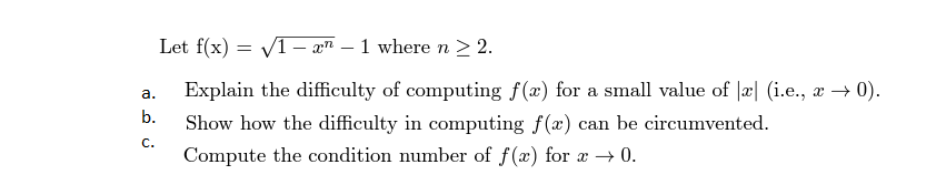 Let f(x) = V1– a" – 1 where n > 2.
-
Explain the difficulty of computing f(æ) for a small value of |æ| (i.e., æ → 0).
а.
b.
Show how the difficulty in computing f(x) can be circumvented.
с.
Compute the condition number of f(x) for æ → 0.
