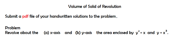 Volume of Solid of Revolution
Submit a pdf file of your handwritten solutions to the problem.
Problem
Revolve about the (a) x-axis and (b) y-axis the area enclosed by y² = x and y=x³.