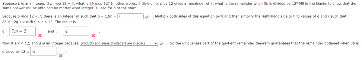 Suppose b is any integer. If b mod 12 = 7, what is 8b mod 12? In other words, if division of b by 12 gives a remainder of 7, what is the remainder when 8b is divided by 12? Fill in the blanks to show that the
same answer will be obtained no matter what integer is used for b at the start.
. Multiply both sides of this equation by 8 and then simplify the right-hand side to find values of q and r such that
Because b mod 12 = 7, there is an integer m such that b = 12m + 7
8b = 12g + r with 0 <r < 12. The result is
q = 7m + 2
and r = 4
Now 0 <r< 12, and q is an integer because products and sums of integers are integers
So the uniqueness part of the quotient remainder theorem guarantees that the remainder obtained when 8b is
divided by 12 is 4
