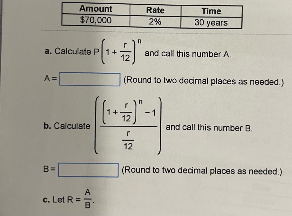 Amount
$70,000
a. Calculate P
A =
b. Calculate
B=
A
c. Let R
슴.
B
+
Rate
Time
30 years
2%
n
r
and call this number A.
12
(Round to two decimal places as needed.)
n
r
- 1
12
and call this number B.
12
(Round to two decimal places as needed.)