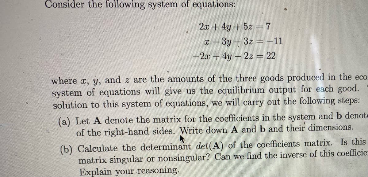 Consider the following system of equations:
2x + 4y + 5z = 7
T- 3y-3z = -11
-2x + 4y- 2z = 22
where x, y, and z are the amounts of the three goods produced in the eco:
system of equations will give us the equilibrium output for each good.
solution to this system of equations, we will carry out the following steps:
(a) Let A denote the matrix for the coefficients in the system and b denote
of the right-hand sides. Write down A and b and their dimensions.
(b) Calculate the determinant det(A) of the coefficients matrix. Is this
matrix singular or nonsingular? Can we find the inverse of this coefficie
Explain your reasoning.
