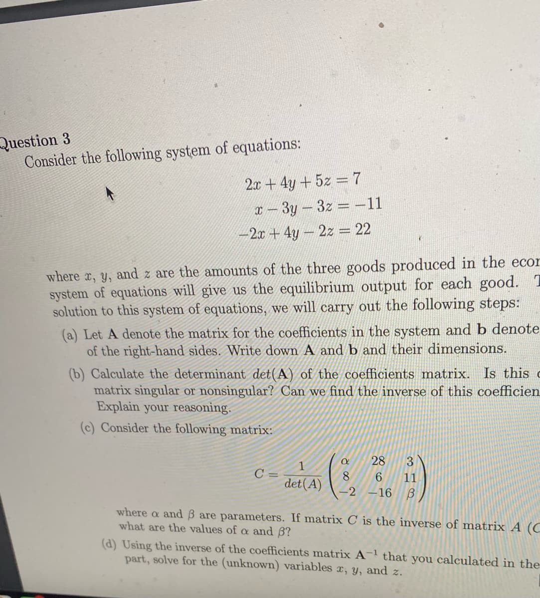 Question 3
Consider the following system of equations:
2.x+ 4y +5z 7
X - 3y-3z -11
-2x + 4y-2z = 22
where x, y, and z are the amounts of the three goods produced in the ecor
system of equations will give us the equilibrium output for each good. T
solution to this system of equations, we will carry out the following steps:
(a) Let A denote the matrix for the coefficients in the system and b denote
of the right-hand sides. Write down A and b and their dimensions.
(b) Calculate the determinant det(A) of the coefficients matrix. Is this c
matrix singular or nonsingular? Can we find the inverse of this coefficien
Explain your reasoning.
(c) Consider the following matrix:
28
3
C =
8.
det(A)
6.
11
-2 –16
where a and
are parameters. If matrix C is the inverse of matrix A (C
what are the values of a and 6?
(d) Using the inverse of the coefficients matrix A- that you calculated in the
part, solve for the (unknown) variables c, y, and z.
