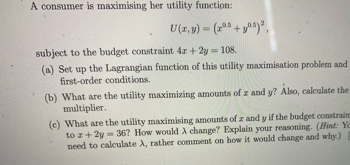 A consumer is maximising her utility function:
U(r. y) = (r05 +y0.5)2,
subject to the budget constraint 4x + 2y = 108.
(a) Set up the Lagrangian function of this utility maximisation problem and
first-order conditions.
(b) What are the utility maximizing amounts of x and y? Also, calculate the
multiplier.
(c) What are the utility maximising amounts of x and y if the budget constrain
to x+ 2y = 36? How would change? Explain your reasoning. (Hint: Yc
need to calculate A, rather comment on how it would change and why.)
