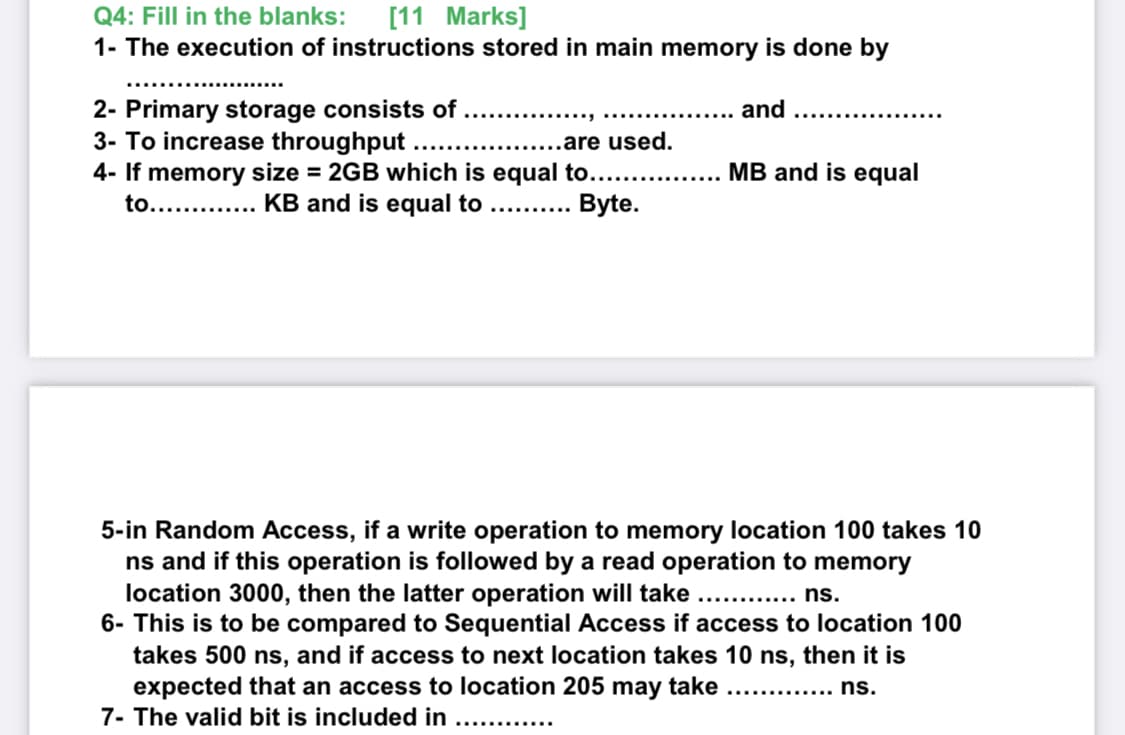 Q4: Fill in the blanks:
[11 Marks]
1- The execution of instructions stored in main memory is done by
2- Primary storage consists of
3- To increase throughput ....
4- If memory size = 2GB which is equal to..
to............. KB and is equal to ..........
and
....are used.
MB and is equal
Byte.
5-in Random Access, if a write operation to memory location 100 takes 10
ns and if this operation is followed by a read operation to memory
location 3000, then the latter operation will take
6- This is to be compared to Sequential Access if access to location 100
takes 500 ns, and if access to next location takes 10 ns, then it is
expected that an access to location 205 may take . . ns.
ns.
.....
7- The valid bit is included in
............
