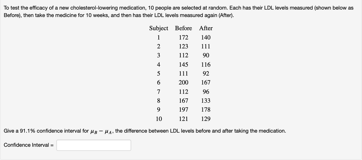 To test the efficacy of a new cholesterol-lowering medication, 10 people are selected at random. Each has their LDL levels measured (shown below as
Before), then take the medicine for 10 weeks, and then has their LDL levels measured again (After).
Subject Before
After
1
172
140
2
123
111
3
112
90
4
145
116
5
111
92
200
167
7
112
96
8
167
133
197
178
10
121
129
Give a 91.1% confidence interval for uB - HA, the difference between LDL levels before and after taking the medication.
Confidence Interval =
