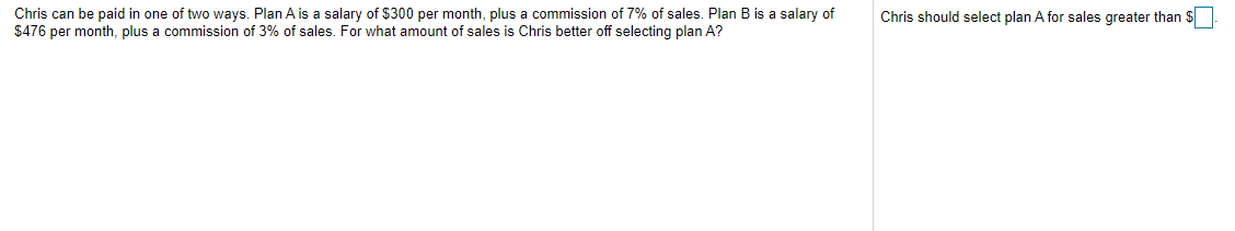 Chris can be paid in one of two ways. Plan A is a salary of $300 per month, plus a commission of 7% of sales. Plan B is a salary of
$476 per month, plus a commission of 3% of sales. For what amount of sales is Chris better off selecting plan A?
Chris should select plan A for sales greater than $|
