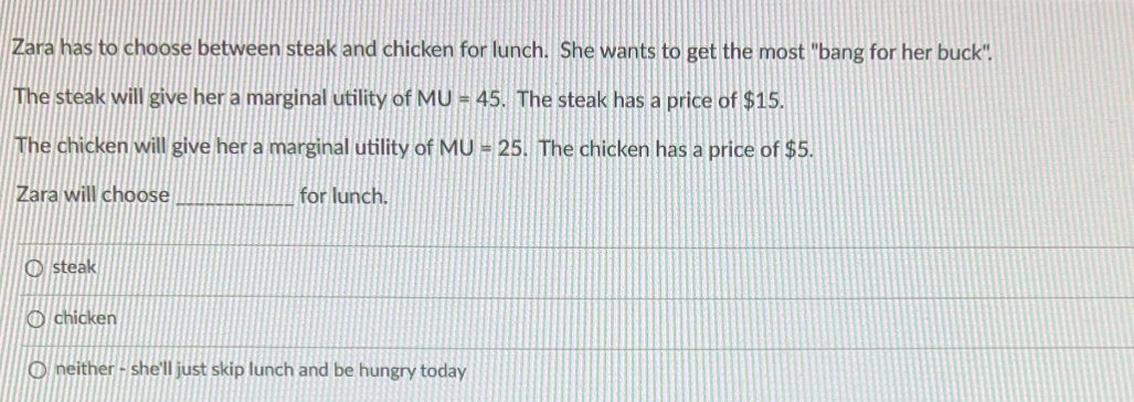 Zara has to choose between steak and chicken for lunch. She wants to get the most "bang for her buck".
The steak will give her a marginal utility of MU= 45. The steak has a price of $15.
The chicken will give her a marginal utility of MU= 25. The chicken has a price of $5.
Zara will choose
for lunch.
Osteak
chicken
Oneither - she'll just skip lunch and be hungry today