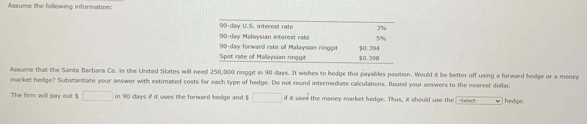 Assume the following information:
90-day U.S. interest rate
90-day Malaysian interest rate
3%
5%
90-day forward rate of Malaysian ringgit
Spot rate of Malaysian ringgit
$0.394
$0.398
Assume that the Santa Barbara Co. in the United States will need 250,000 ringgit in 90 days. It wishes to hedge this payables position. Would it be better off using a forward hedge or a money
market hedge? Substantiate your answer with estimated costs for each type of hedge. Do not round intermediate calculations. Round your answers to the nearest dollar.
The firm will pay out $
in 90 days if it uses the forward hedge and $
if it uses the money market hedge. Thus, it should use the -Select-
hedge.