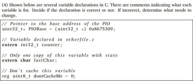 (4) Shown below are several variable declarations in C. There are comments indicating what each
variable is for. Decide if the declaration is correct or not. If incorrect, determine what needs to
change.
// Pointer to the base address of the PIo
uint32 t* PIOBase = (uint32_t *) 0x8675309;
// Variable declared in otherfile.c
extern int32_t counter;
// Only one copy of this variable with state
extern char lastChar;
// Don 't cache this variable
reg uint8_t dontCacheMe = 0;
