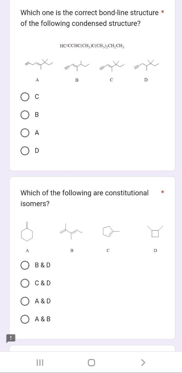 !
Which one is the correct bond-line structure *
of the following condensed structure?
C
B
A
O D
B & D
C & D
Which of the following are constitutional
isomers?
A & D
O A & B
HC=CCHC(CH3)C(CH,),CH,CH
=
B
O
D
с
>
D
*