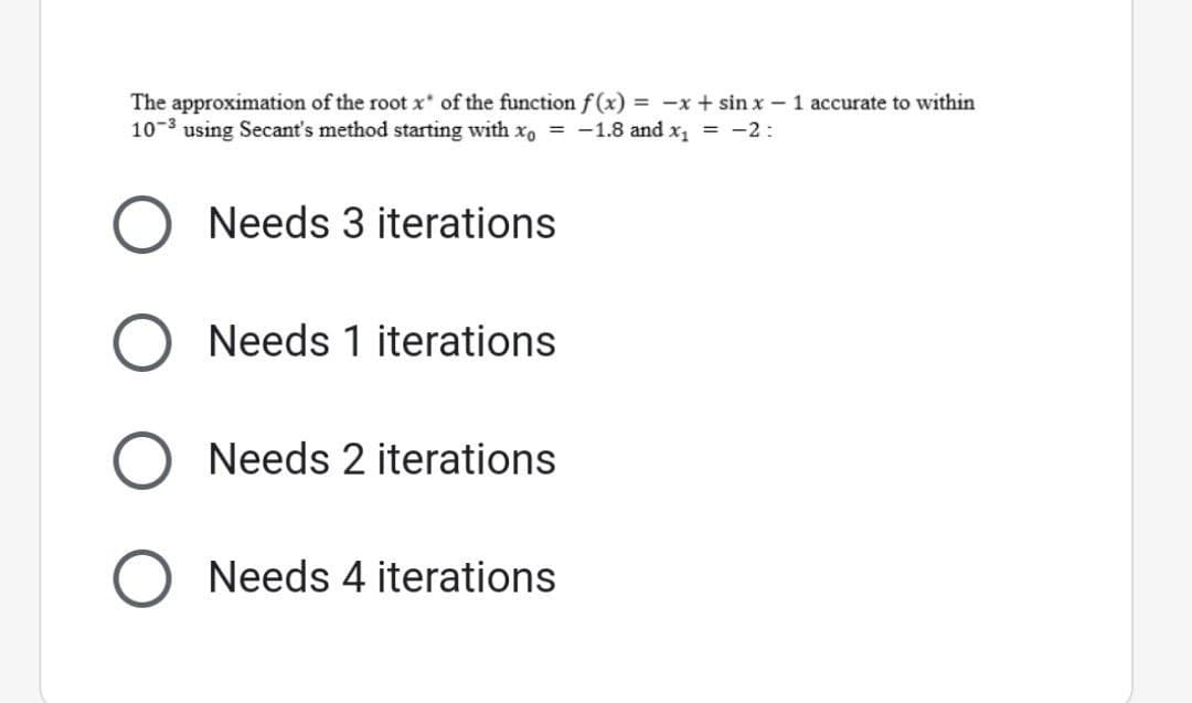 The approximation of the root x* of the function f(x) = -x + sinx - 1 accurate to within
10-3 using Secant's method starting with xo = -1.8 and x₁ = -2:
O Needs 3 iterations
Needs 1 iterations
Needs 2 iterations
Needs 4 iterations