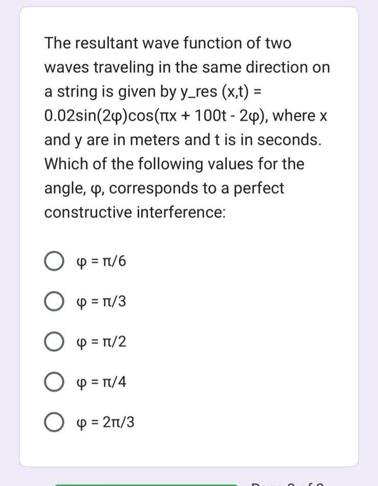 The resultant wave function of two
waves traveling in the same direction on
a string is given by y_res (x,t) =
0.02sin(24) cos(x + 100t - 2), where x
and y are in meters and t is in seconds.
Which of the following values for the
angle, p, corresponds to a perfect
constructive interference:
Ο φ =π/6
O p = π/3
Ο φ = π/2
O p = π/4
O p = 2π/3
C