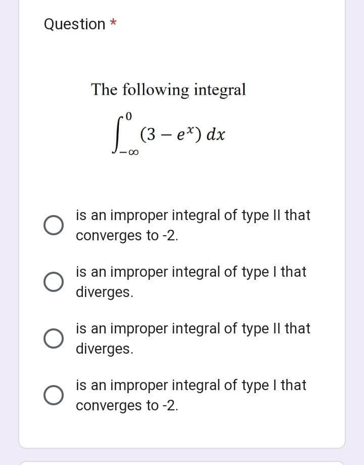 Question *
O
O
O
The following integral
1° (3
(3-ex) dx
is an improper integral of type II that
converges to -2.
is an improper integral of type I that
diverges.
is an improper integral of type II that
diverges.
is an improper integral of type I that
converges to -2.