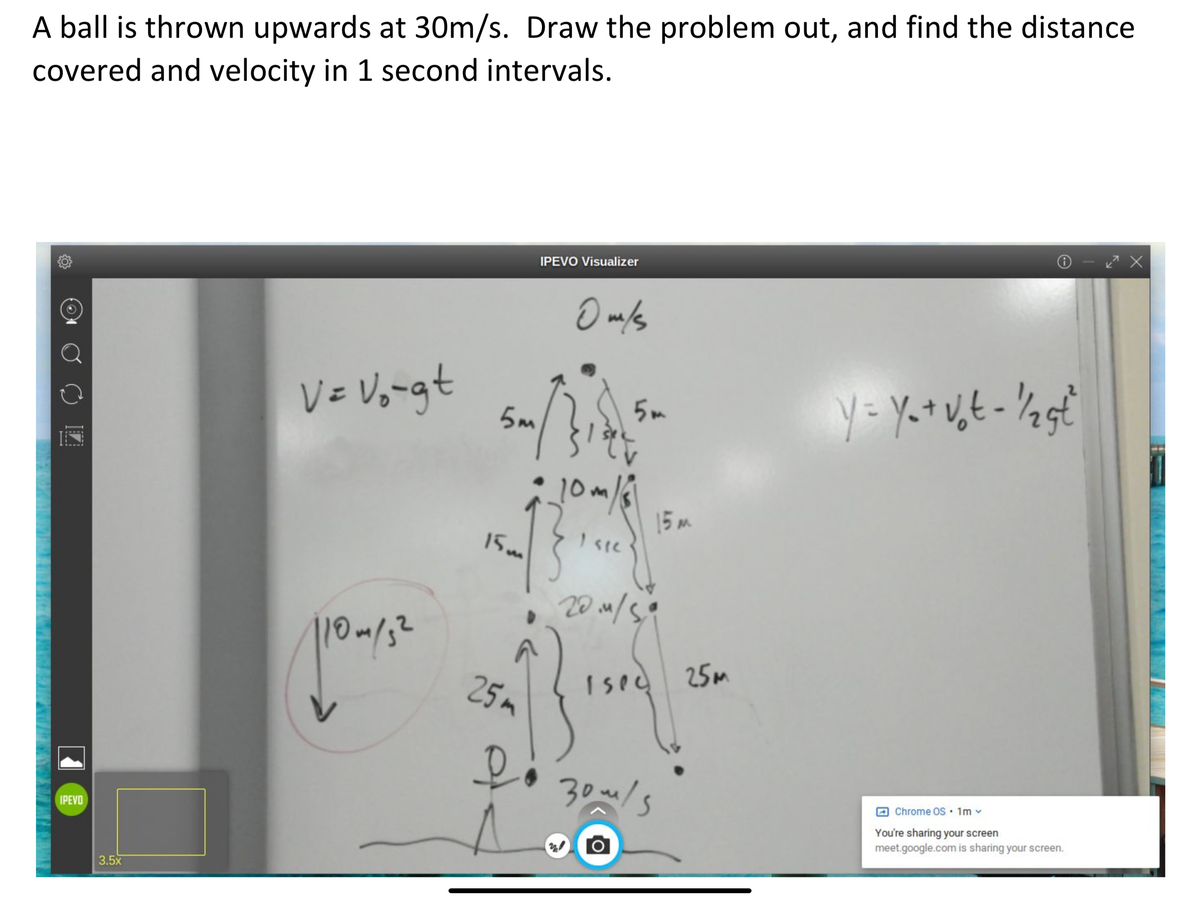 A ball is thrown upwards at 30m/s. Draw the problem out, and find the distance
covered and velocity in 1 second intervals.
IPEVO Visualizer
V= Vo-gt
5m
5 m
10m/
15 m
10m/3²
25m
Ised
25m
30m/s
IPEVO
Chrome OS • 1m
You're sharing your screen
meet.google.com is sharing your screen.
3.5x
