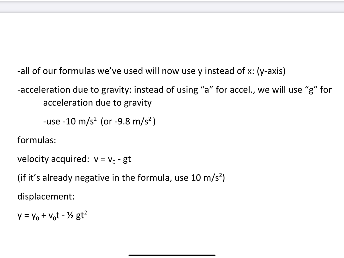 -all of our formulas we've used will now use y instead of x: (y-axis)
-acceleration due to gravity: instead of using "a" for accel., we will use "g" for
acceleration due to gravity
-use -10 m/s? (or -9.8 m/s?)
formulas:
velocity acquired: v = vo - gt
(if it's already negative in the formula, use 10 m/s²)
displacement:
y = Yo + v,t - ½ gt²
