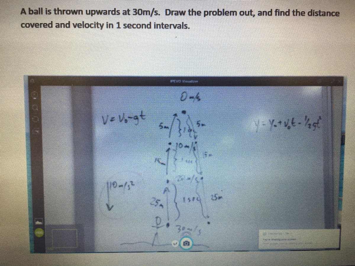 A ball is thrown upwards at 30m/s. Draw the problem out, and find the distance
covered and velocity in 1 second intervals.
A OAS
0-6
Ve V-at
5.
25.
Isre 25m
