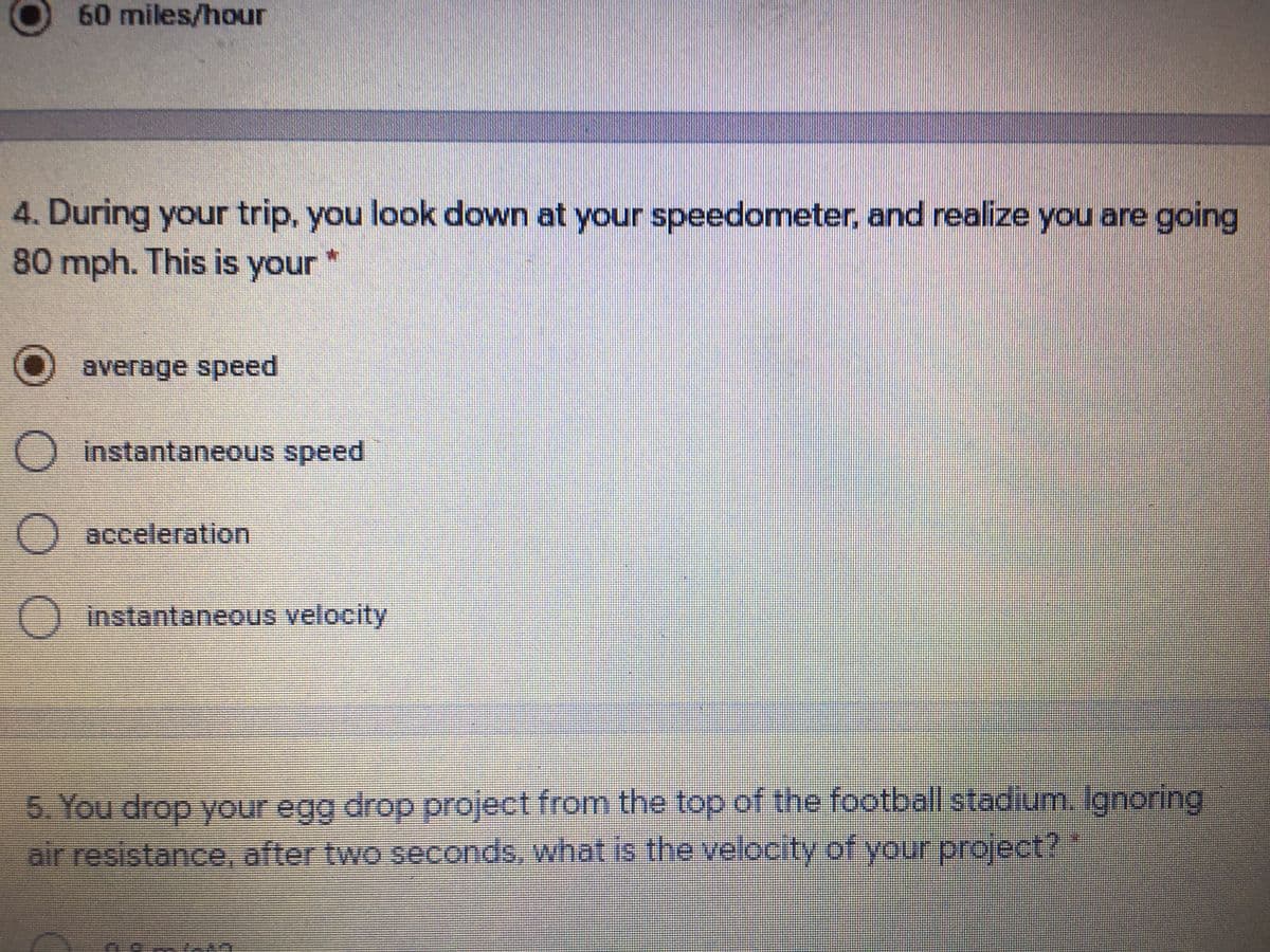 60miles/hour
4. During your trip, you look down at your speedometer, and realize you are going
80 mph. This is your
O
average speed
O instantaneous speed
O acceleration
instantaneous velocity
5. You drop your egg drop project from the top of the football stadium Ignoring
air resistance, after two seconds, what is the velocity of your project?
OO O
