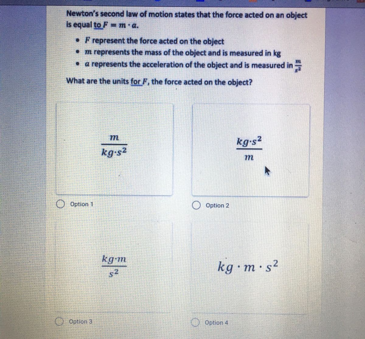 Newton's second law of motion states that the force acted on an object
is equal to F= m a.
%3D
• F represent the force acted on the object
• m represents the mass of the object and is measured in kg
• a represents the acceleration of the object and is measured in
What are the units for F, the force acted on the object?
kg-s2
kg-s²
77L
O Option 1
O Option 2
kg-m
kg•m·s²
s2
() Option 3
O Option 4
