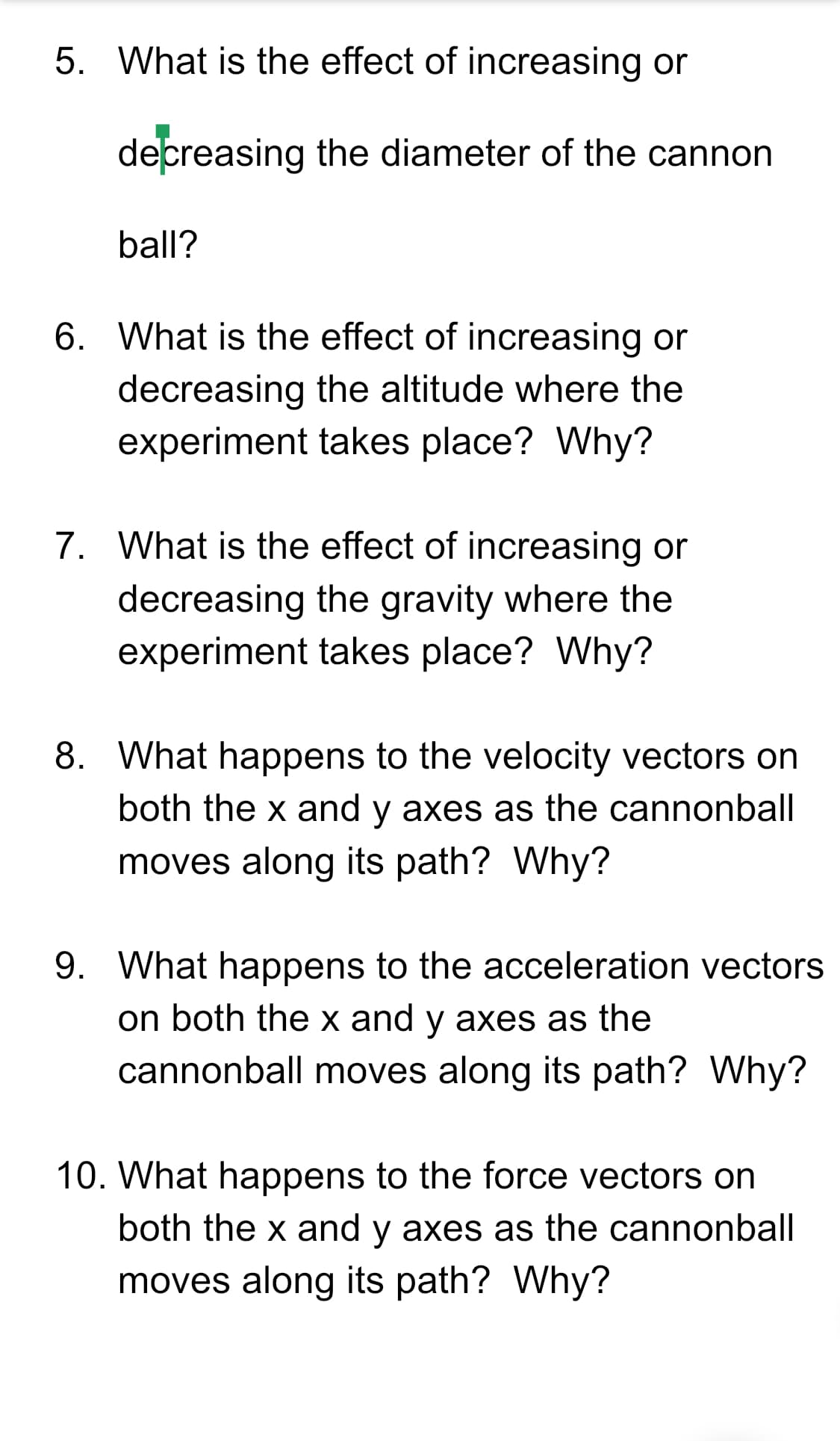 5. What is the effect of increasing or
decreasing the diameter of the cannon
ball?
6. What is the effect of increasing or
decreasing the altitude where the
experiment takes place? Why?
7. What is the effect of increasing or
decreasing the gravity where the
experiment takes place? Why?
8. What happens to the velocity vectors on
both the x and y axes as the cannonball
moves along its path? Why?
9. What happens to the acceleration vectors
on both the x and y axes as the
cannonball moves along its path? Why?
10. What happens to the force vectors on
both the x and y axes as the cannonball
moves along its path? Why?
