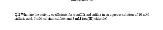 Q.2 What are the activity coefficients for iron(II) and sulfate in an aqueous solution of 10 mM
sulfuric acid, 5 mM calcium sulfate, and 3 mM iron(III) chloride?
