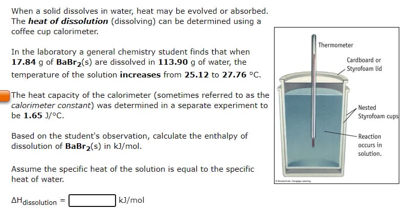 When a solid dissolves in water, heat may be evolved or absorbed.
The heat of dissolution (dissolving) can be determined using a
coffee cup calorimeter.
In the laboratory a general chemistry student finds that when
17.84 g of BaBr₂(s) are dissolved in 113.90 g of water, the
temperature of the solution increases from 25.12 to 27.76 °C.
The heat capacity of the calorimeter (sometimes referred to as the
calorimeter constant) was determined in a separate experiment to
be 1.65 J/°C.
Based on the student's observation, calculate the enthalpy of
dissolution of BaBr₂(s) in kJ/mol.
Assume the specific heat of the solution is equal to the specific
heat of water.
AH dissolution
kJ/mol
Brook Cengage Leng
Thermometer
Cardboard or
Styrofoam lid
Nested
Styrofoam cups
- Reaction
occurs in
solution.