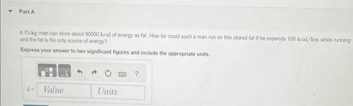 Part A
A 70-kg man can store about 90000 kcal of energy as fat. How far could such a man run on this stored fat if he expends 100 kcal/km while running
and the fat is his only source of energy?
Express your answer to two significant figures and include the appropriate units.
d- Value
Units
?
