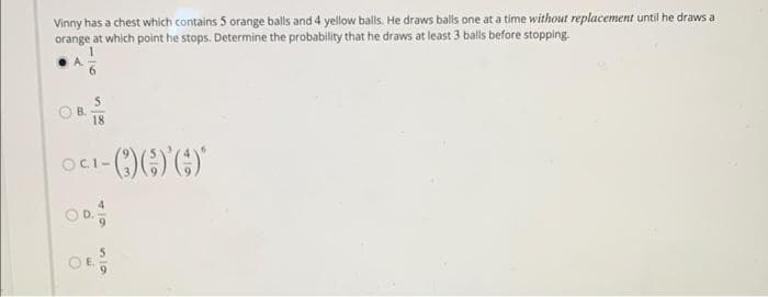 Vinny has a chest which contains 5 orange balls and 4 yellow balls. He draws balls one at a time without replacement until he draws a
orange at which point he stops. Determine the probability that he draws at least 3 balls before stopping.
1
A.
B.
18
¹-Q))'()*
OCI-
410
50